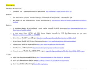 RESOURCES
B ROWSER ARCHITECTURE
1.

Grosskurth, Alan. A Reference Architecture for Web Browsers. http://grosskurth.ca/papers/browser-refarch.pdf

P ARSING
2.

Aho, Sethi, Ullman, Compilers: Principles, Techniques, and Tools (aka the "Dragon book"), Addison-Wesley, 1986

3.

Rick Jelliffe. The Bold and the Beautiful: two new drafts for HTML 5. http://broadcast.oreilly.com/2009/05/the-bold-and-the-beautifultwo.html

F IREFOX
4.

L. David Baron, Faster HTML and CSS: Layout Engine Internals for Web Developers. http://dbaron.org/talks/2008-11-12faster-html-and-css/slide-6.xhtml

5.

L. David Baron, Faster HTML and CSS: Layout Engine Internals for Web Developers(Google tech talk video).
http://www.youtube.com/watch?v=a2_6bGNZ7bA

6.

L. David Baron, Mozilla's Layout Engine. http://www.mozilla.org/newlayout/doc/layout-2006-07-12/slide-6.xhtml

7.

L. David Baron, Mozilla Style System Documentation. http://www.mozilla.org/newlayout/doc/style-system.html

8.

Chris Waterson, Notes on HTML Reflow. http://www.mozilla.org/newlayout/doc/reflow.html

9.

Chris Waterson, Gecko Overview. http://www.mozilla.org/newlayout/doc/gecko-overview.htm

10. Alexander Larsson, The life of an HTML HTTP request. https://developer.mozilla.org/en/The_life_of_an_HTML_HTTP_request

W EBKIT
11.

David Hyatt, Implementing CSS(part 1). http://weblogs.mozillazine.org/hyatt/archives/cat_safari.html

12. David Hyatt, An Overview of WebCore. http://weblogs.mozillazine.org/hyatt/WebCore/chapter2.html
13. David Hyatt, WebCore Rendering. http://webkit.org/blog/114/

Formatted by:

kmonsoor.com

 