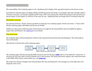 THE RENDERING ENGINE
The responsibility of the rendering engine is well... Rendering, that is display of the requested contents on the browser screen.
By default the rendering engine can display HTML and XML documents and images. It can display other types through a plug-in
(a browser extension). An example is displaying PDF using a PDF viewer plug-in. We will talk about plug-ins and extensions in a
special chapter. In this chapter we will focus on the main use case - displaying HTML and images that are formatted using CSS.

RENDERING ENGINES
Our reference browsers - Firefox, Chrome and Safari are built upon two rendering engines. Firefox uses Gecko - a "home made"
Mozilla rendering engine. Both Safari and Chrome use Webkit.
Webkit is an open source rendering engine which started as an engine for the Linux platform and was modified by Apple to
support Mac and Windows. See webkit.org for more details.

THE MAIN FLOW
The rendering engine will start getting the contents of the requested document from the networking layer. This will usually be
done in 8K chunks.
After that this is the basic flow of the rendering engine:

Figure 2:Rendering engine basic flow.

The rendering engine will start parsing the HTML document and turn the tags to DOM nodes in a tree called the "content tree". It
will parse the style data, both in external CSS files and in style elements. The styling information together with visual instructions
in the HTML will be used to create another tree - the render tree.
The render tree contains rectangles with visual attributes like color and dimensions. The rectangles are in the right order to be
displayed on the screen.
Formatted by:

kmonsoor.com

 
