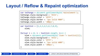 var textlist = [1,2,3,4,5,6,7,8,9],
elem;
for(var i = 0; i < textlist.length; i++) {
elem = document.getElementById('item-'+ textlist[i]);
elem.style.background = '#333';
elem.style.color = '#fff';
elem.style.border = '1px solid #00f';
elem.style.width = '300px';
}
Layout / Reflow & Repaint optimization
var toChange = document.getElementById('mainelement');
toChange.style.background = '#333';
toChange.style.color = '#fff';
toChange.style.border = '1px solid #00f';
toChange.style.width = '300px';
BROWSER WebKit RENDER TREE LAYOUT / REFLOW & PAINTING OPTIMIZATIONRENDERING ENGINE
 