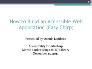 How to Build an Accessible Web Application (Easy Chirp) Presented by Dennis Lembrée Accessibility DC Meet-up Martin Luther King (MLK) Library November 15, 2011 