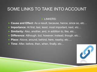 SOME LINKS TO TAKE INTO ACCOUNT
 LINKERS:
 Cause and Effect: As a result, because, hence, since so, etc…
 Importance: At first, last, least, most important, next, etc…
 Similarity: Also, another, and, in addition to, like, etc…
 Difference: Although, but, however, instead, though, etc…
 Place: Above, around, behind, here, nearby, etc….
 Time: After, before, then, when, finally, etc…
 
