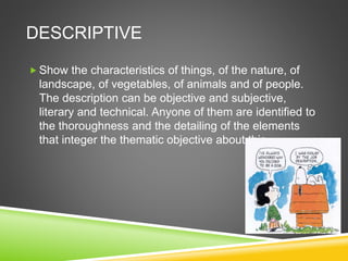 DESCRIPTIVE
 Show the characteristics of things, of the nature, of
landscape, of vegetables, of animals and of people.
The description can be objective and subjective,
literary and technical. Anyone of them are identified to
the thoroughness and the detailing of the elements
that integer the thematic objective about this.
 