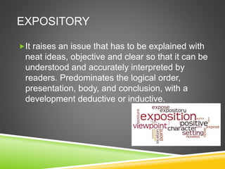 EXPOSITORY
It raises an issue that has to be explained with
neat ideas, objective and clear so that it can be
understood and accurately interpreted by
readers. Predominates the logical order,
presentation, body, and conclusion, with a
development deductive or inductive.
 