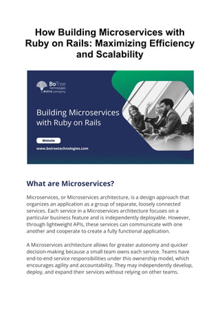 How Building Microservices with
Ruby on Rails: Maximizing Efficiency
and Scalability
What are Microservices?
Microservices, or Microservices architecture, is a design approach that
organizes an application as a group of separate, loosely connected
services. Each service in a Microservices architecture focuses on a
particular business feature and is independently deployable. However,
through lightweight APIs, these services can communicate with one
another and cooperate to create a fully functional application.
A Microservices architecture allows for greater autonomy and quicker
decision-making because a small team owns each service. Teams have
end-to-end service responsibilities under this ownership model, which
encourages agility and accountability. They may independently develop,
deploy, and expand their services without relying on other teams.
 