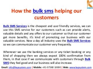 Email: info@kapsystem.com | Mobile: +91-97380 10000 | Web: www.kapsystem.com
How the bulk sms helping our
customers
Bulk SMS Services is the cheapest and user friendly services, we can
use this SMS service for our customers such as can provide alerts,
valuable details and any offers to our customer so that our customer
get more benefits, it’s kind of promoting our business with our
valuable services. Now a day all Industry uses the Bulk SMS Services
so we can communicate our customer very frequently.
Whenever we use the banking services or any ticket booking or any
kind of shopping then we always expect 100% confirmation from
them, in that case if we communicate with customers through Bulk
SMS they feel good and our business will also increase.
 