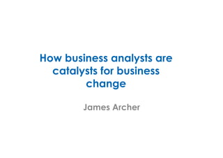 How business analysts are
catalysts for business
change
James Archer
 