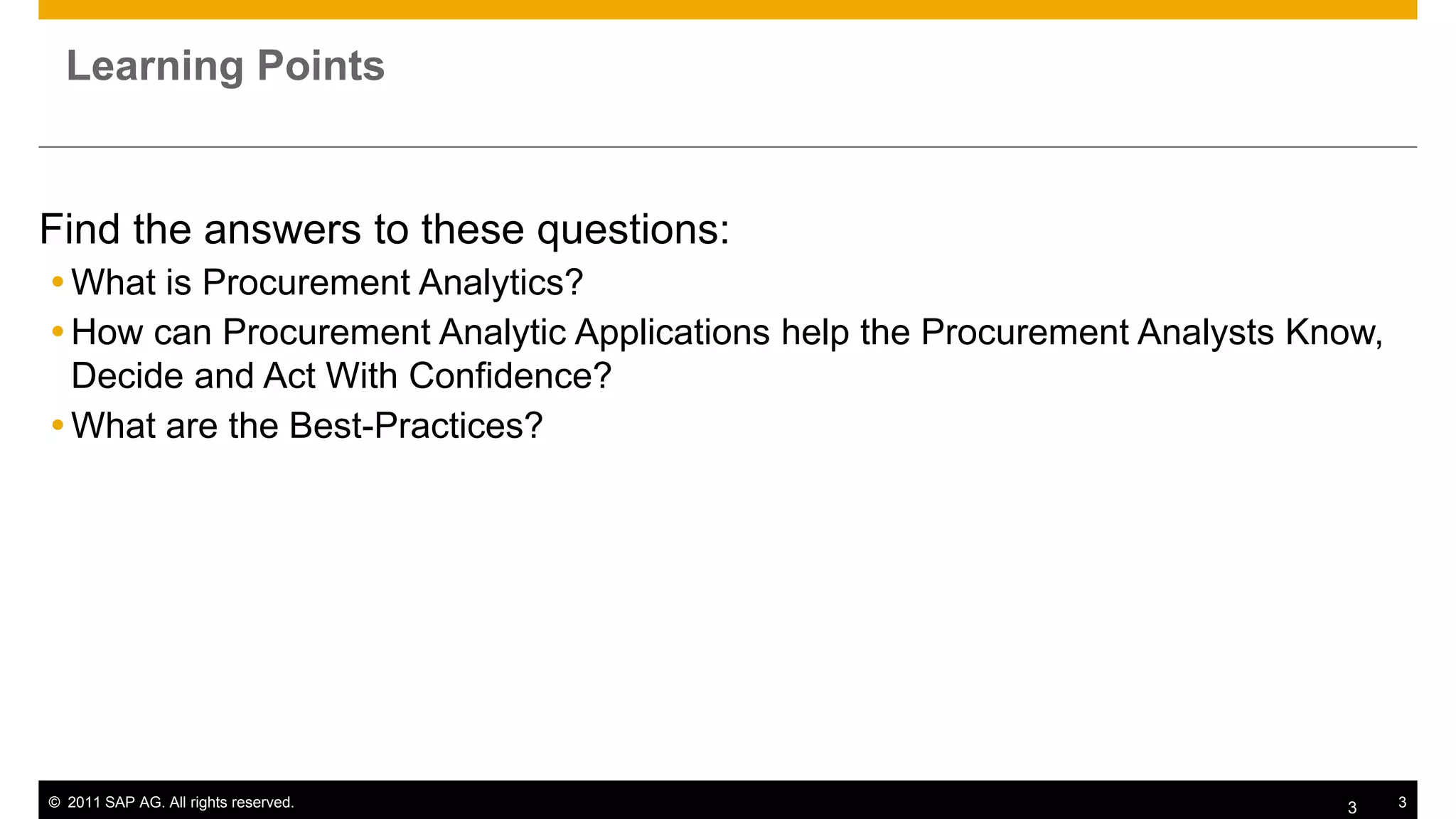 Learning Points


Find the answers to these questions:
 What is Procurement Analytics?
 How can Procurement Analytic Applications help the Procurement Analysts Know,
  Decide and Act With Confidence?
 What are the Best-Practices?




© 2011 SAP AG. All rights reserved.                                         3     3
 
