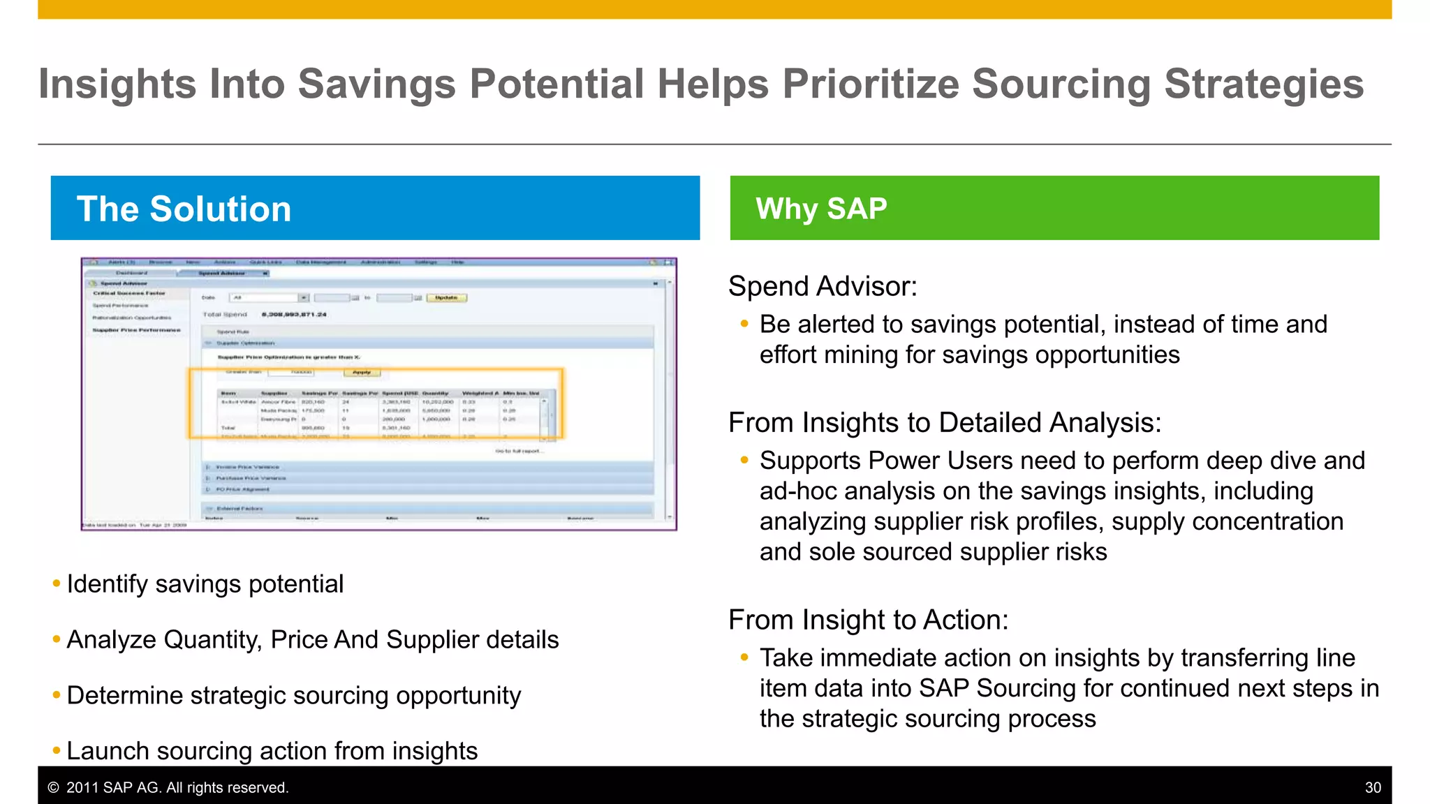 Insights Into Savings Potential Helps Prioritize Sourcing Strategies

    The Solution                                   Why SAP

                                                 Spend Advisor:
                                                  Be alerted to savings potential, instead of time and
                                                   effort mining for savings opportunities

                                                 From Insights to Detailed Analysis:
                                                  Supports Power Users need to perform deep dive and
                                                   ad-hoc analysis on the savings insights, including
                                                   analyzing supplier risk profiles, supply concentration
                                                   and sole sourced supplier risks
 Identify savings potential
                                                 From Insight to Action:
 Analyze Quantity, Price And Supplier details
                                                  Take immediate action on insights by transferring line
 Determine strategic sourcing opportunity         item data into SAP Sourcing for continued next steps in
                                                   the strategic sourcing process
 Launch sourcing action from insights
© 2011 SAP AG. All rights reserved.                                                                       30
 
