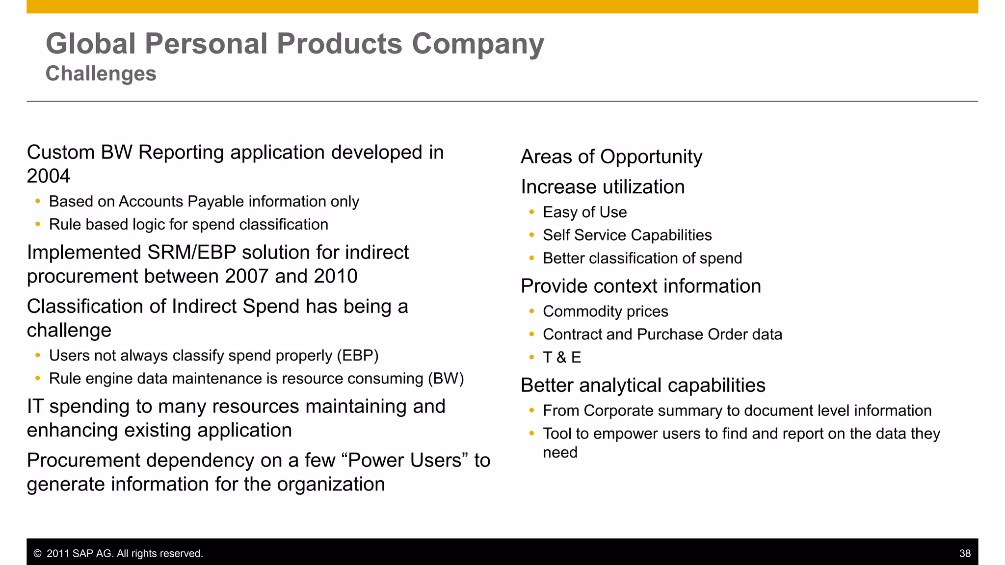 Global Personal Products Company
  Challenges


Custom BW Reporting application developed in                Areas of Opportunity
2004
                                                            Increase utilization
 Based on Accounts Payable information only
                                                             Easy of Use
 Rule based logic for spend classification
                                                             Self Service Capabilities
Implemented SRM/EBP solution for indirect                    Better classification of spend
procurement between 2007 and 2010                           Provide context information
Classification of Indirect Spend has being a                 Commodity prices
challenge                                                    Contract and Purchase Order data
 Users not always classify spend properly (EBP)             T&E
 Rule engine data maintenance is resource consuming (BW)
                                                            Better analytical capabilities
IT spending to many resources maintaining and                From Corporate summary to document level information
enhancing existing application                               Tool to empower users to find and report on the data they
                                                              need
Procurement dependency on a few “Power Users” to
generate information for the organization


© 2011 SAP AG. All rights reserved.                                                                                       38
 