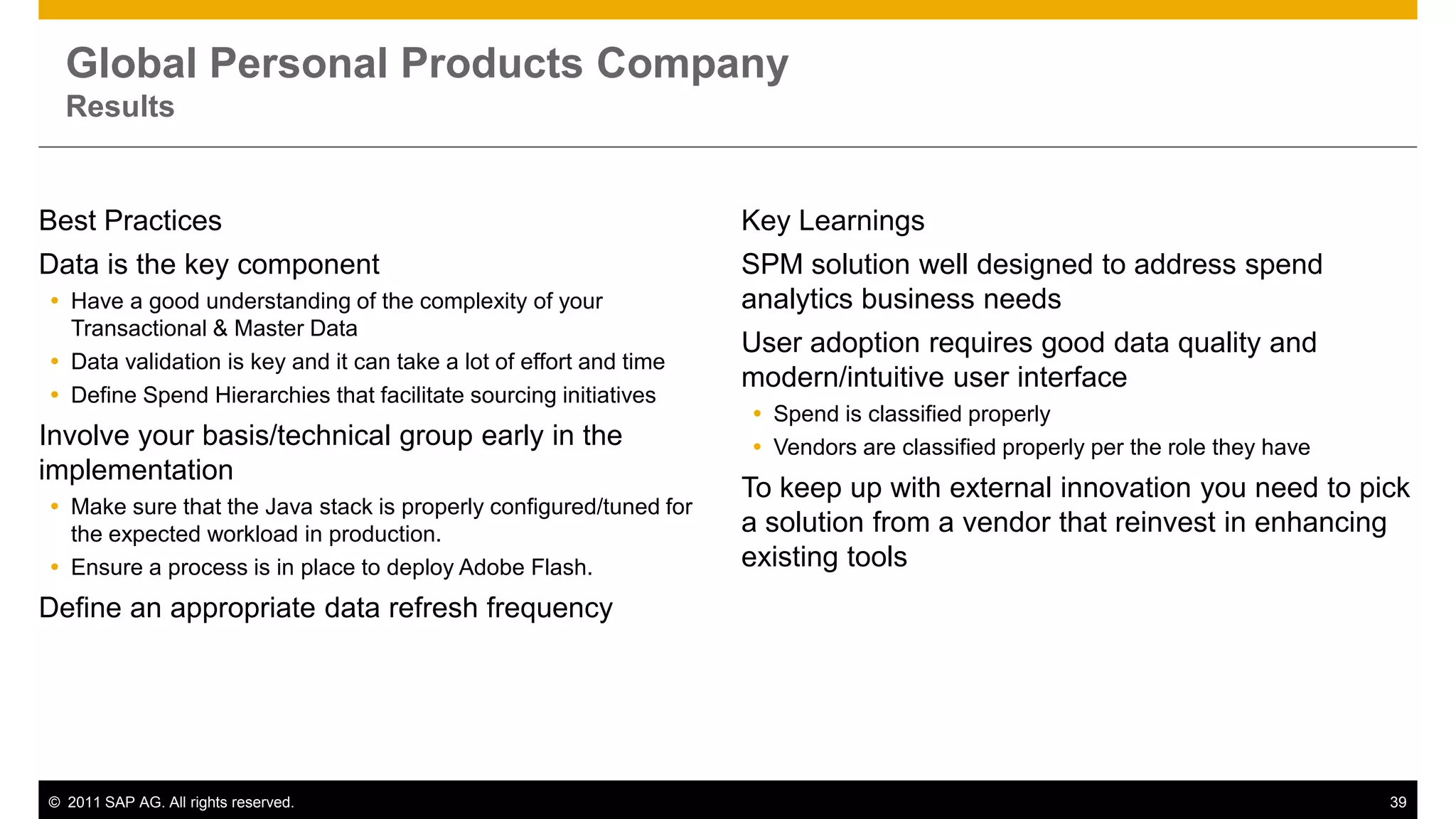 Global Personal Products Company
  Results


Best Practices                                                      Key Learnings
Data is the key component                                           SPM solution well designed to address spend
 Have a good understanding of the complexity of your               analytics business needs
  Transactional & Master Data
                                                                    User adoption requires good data quality and
 Data validation is key and it can take a lot of effort and time
                                                                    modern/intuitive user interface
 Define Spend Hierarchies that facilitate sourcing initiatives
                                                                     Spend is classified properly
Involve your basis/technical group early in the                      Vendors are classified properly per the role they have
implementation
                                                                    To keep up with external innovation you need to pick
 Make sure that the Java stack is properly configured/tuned for
  the expected workload in production.                              a solution from a vendor that reinvest in enhancing
 Ensure a process is in place to deploy Adobe Flash.               existing tools
Define an appropriate data refresh frequency




© 2011 SAP AG. All rights reserved.                                                                                            39
 