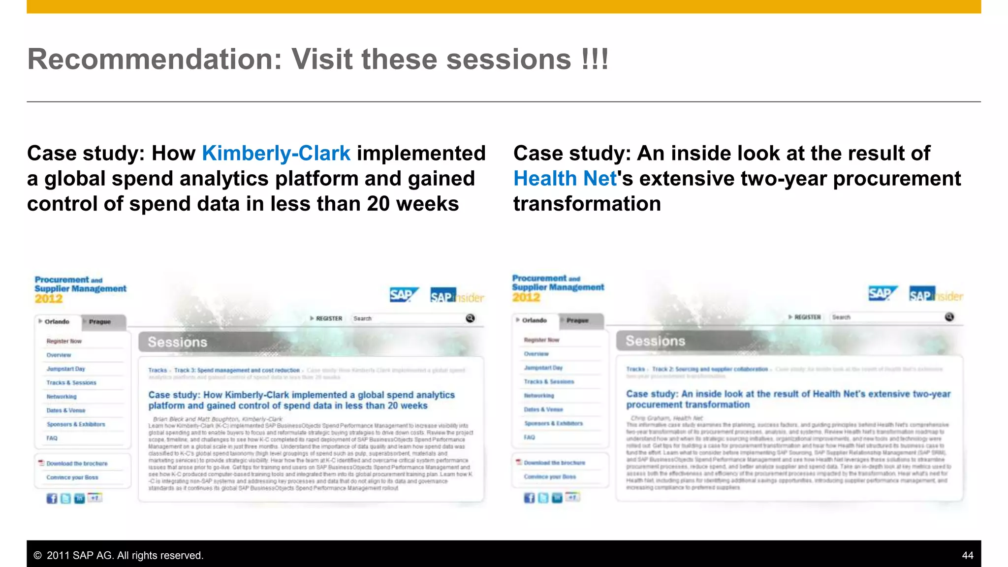 Recommendation: Visit these sessions !!!


Case study: How Kimberly-Clark implemented     Case study: An inside look at the result of
a global spend analytics platform and gained   Health Net's extensive two-year procurement
control of spend data in less than 20 weeks    transformation




© 2011 SAP AG. All rights reserved.                                                          44
 