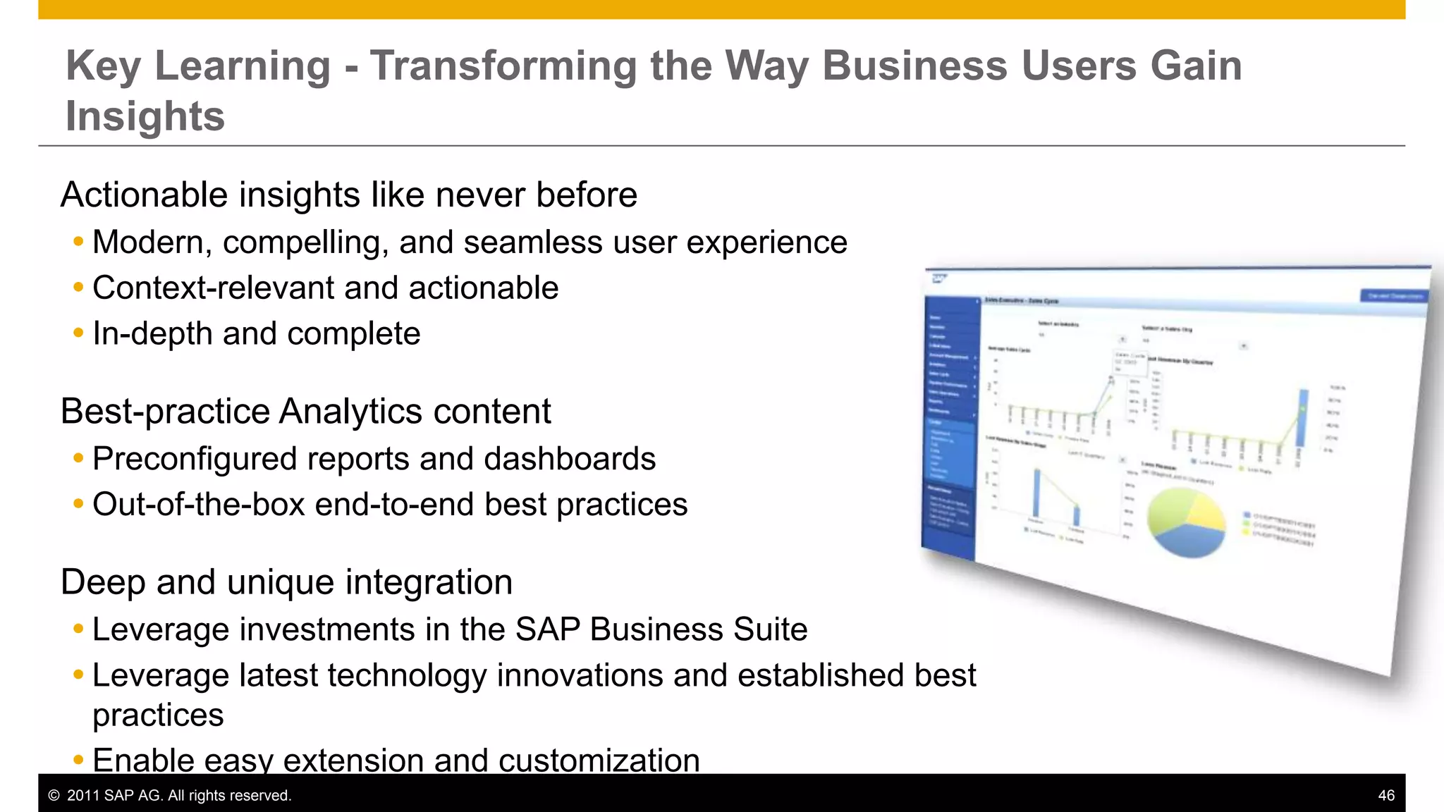 Key Learning - Transforming the Way Business Users Gain
  Insights
 Actionable insights like never before
    Modern, compelling, and seamless user experience
    Context-relevant and actionable
    In-depth and complete

 Best-practice Analytics content
    Preconfigured reports and dashboards
    Out-of-the-box end-to-end best practices

 Deep and unique integration
    Leverage investments in the SAP Business Suite
    Leverage latest technology innovations and established best
     practices
    Enable easy extension and customization
© 2011 SAP AG. All rights reserved.                                46
 
