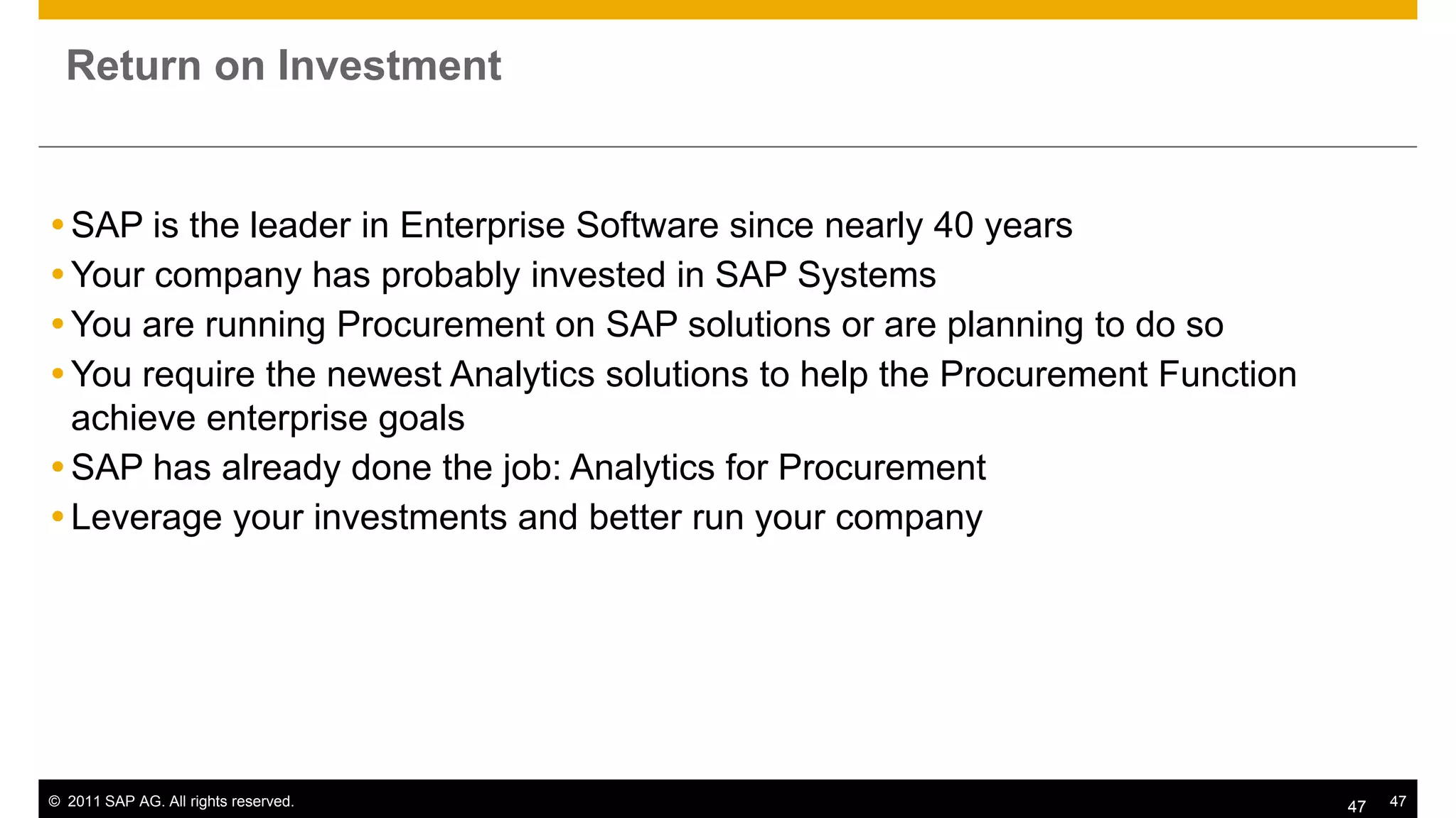 Return on Investment


 SAP is the leader in Enterprise Software since nearly 40 years
 Your company has probably invested in SAP Systems
 You are running Procurement on SAP solutions or are planning to do so
 You require the newest Analytics solutions to help the Procurement Function
  achieve enterprise goals
 SAP has already done the job: Analytics for Procurement
 Leverage your investments and better run your company




© 2011 SAP AG. All rights reserved.                                             47   47
 