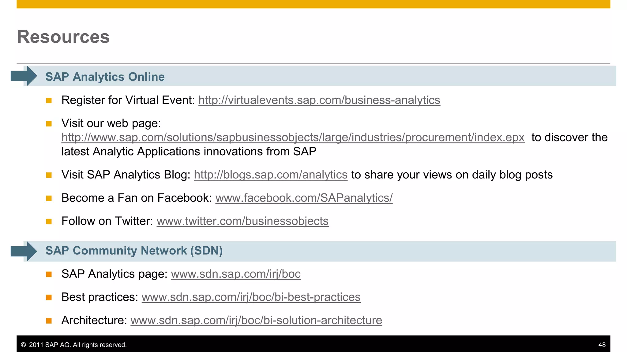 Resources

        SAP Analytics Online
            Register for Virtual Event: http://virtualevents.sap.com/business-analytics
            Visit our web page:
             http://www.sap.com/solutions/sapbusinessobjects/large/industries/procurement/index.epx to discover the
             latest Analytic Applications innovations from SAP
            Visit SAP Analytics Blog: http://blogs.sap.com/analytics to share your views on daily blog posts
            Become a Fan on Facebook: www.facebook.com/SAPanalytics/
            Follow on Twitter: www.twitter.com/businessobjects

        SAP Community Network (SDN)
            SAP Analytics page: www.sdn.sap.com/irj/boc
            Best practices: www.sdn.sap.com/irj/boc/bi-best-practices
            Architecture: www.sdn.sap.com/irj/boc/bi-solution-architecture
© 2011 SAP AG. All rights reserved.                                                                              48
 