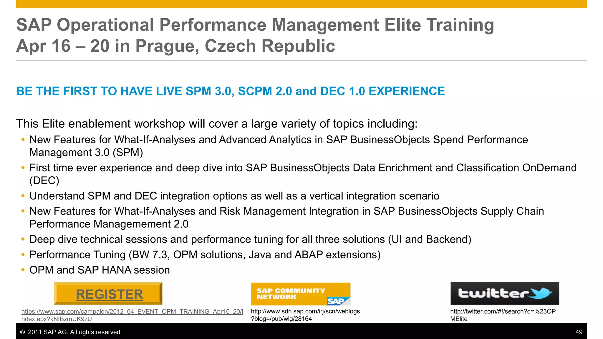 SAP Operational Performance Management Elite Training
Apr 16 – 20 in Prague, Czech Republic

BE THE FIRST TO HAVE LIVE SPM 3.0, SCPM 2.0 and DEC 1.0 EXPERIENCE

This Elite enablement workshop will cover a large variety of topics including:
 New Features for What-If-Analyses and Advanced Analytics in SAP BusinessObjects Spend Performance
  Management 3.0 (SPM)
 First time ever experience and deep dive into SAP BusinessObjects Data Enrichment and Classification OnDemand
  (DEC)
 Understand SPM and DEC integration options as well as a vertical integration scenario
 New Features for What-If-Analyses and Risk Management Integration in SAP BusinessObjects Supply Chain
  Performance Managemement 2.0
 Deep dive technical sessions and performance tuning for all three solutions (UI and Backend)
 Performance Tuning (BW 7.3, OPM solutions, Java and ABAP extensions)
 OPM and SAP HANA session

                   REGISTER
 https://www.sap.com/campaign/2012_04_EVENT_OPM_TRAINING_Apr16_20/i   http://www.sdn.sap.com/irj/scn/weblogs   http://twitter.com/#!/search?q=%23OP
 ndex.epx?kNtBzmUK9zU                                                 ?blog=/pub/wlg/28164                     MElite

© 2011 SAP AG. All rights reserved.                                                                                                                   49
 