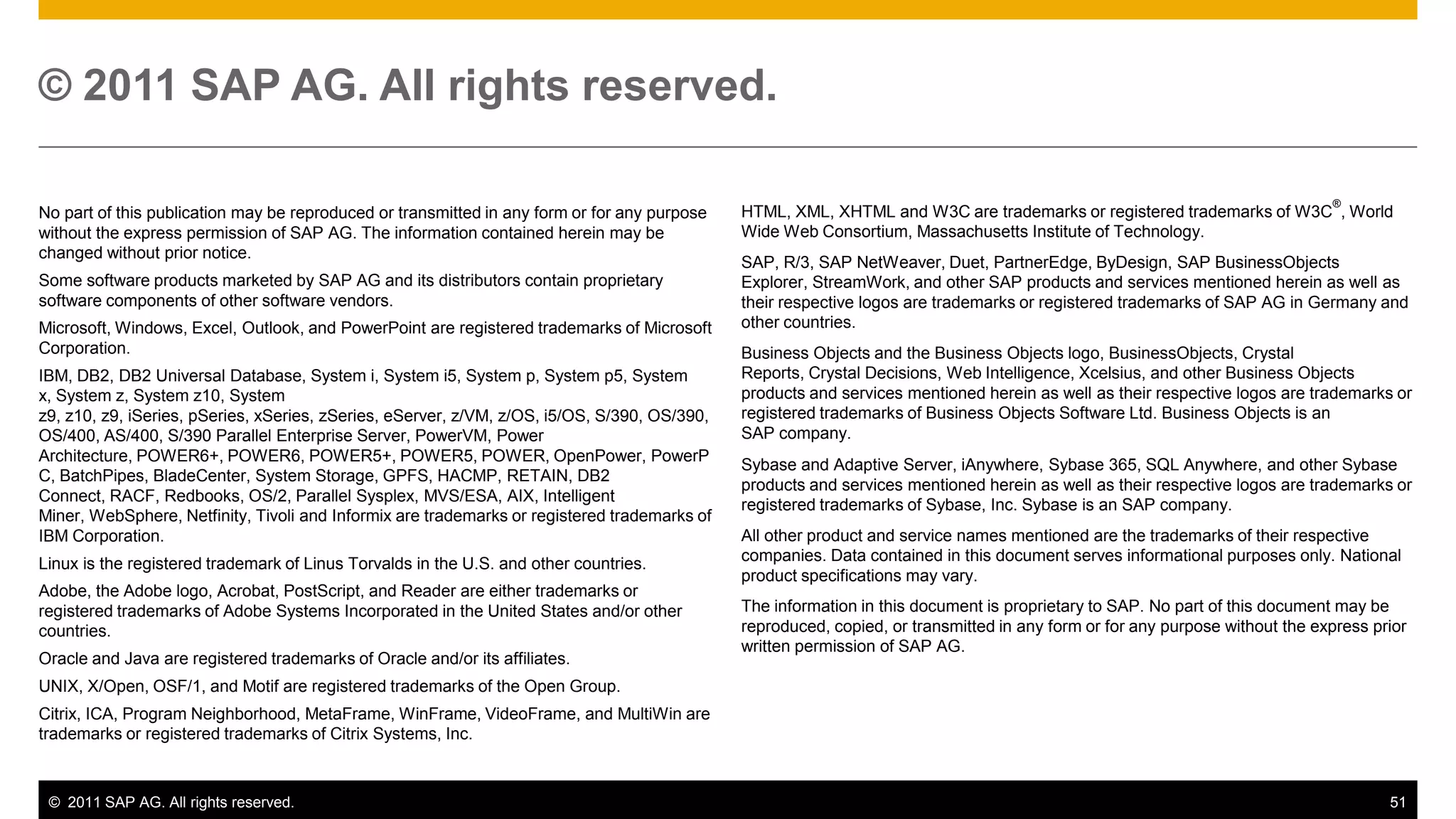 © 2011 SAP AG. All rights reserved.

                                                                                                                                                                              ®
No part of this publication may be reproduced or transmitted in any form or for any purpose   HTML, XML, XHTML and W3C are trademarks or registered trademarks of W3C , World
without the express permission of SAP AG. The information contained herein may be             Wide Web Consortium, Massachusetts Institute of Technology.
changed without prior notice.
                                                                                              SAP, R/3, SAP NetWeaver, Duet, PartnerEdge, ByDesign, SAP BusinessObjects
Some software products marketed by SAP AG and its distributors contain proprietary            Explorer, StreamWork, and other SAP products and services mentioned herein as well as
software components of other software vendors.                                                their respective logos are trademarks or registered trademarks of SAP AG in Germany and
Microsoft, Windows, Excel, Outlook, and PowerPoint are registered trademarks of Microsoft     other countries.
Corporation.                                                                                  Business Objects and the Business Objects logo, BusinessObjects, Crystal
IBM, DB2, DB2 Universal Database, System i, System i5, System p, System p5, System            Reports, Crystal Decisions, Web Intelligence, Xcelsius, and other Business Objects
x, System z, System z10, System                                                               products and services mentioned herein as well as their respective logos are trademarks or
z9, z10, z9, iSeries, pSeries, xSeries, zSeries, eServer, z/VM, z/OS, i5/OS, S/390, OS/390,   registered trademarks of Business Objects Software Ltd. Business Objects is an
OS/400, AS/400, S/390 Parallel Enterprise Server, PowerVM, Power                              SAP company.
Architecture, POWER6+, POWER6, POWER5+, POWER5, POWER, OpenPower, PowerP
                                                                                              Sybase and Adaptive Server, iAnywhere, Sybase 365, SQL Anywhere, and other Sybase
C, BatchPipes, BladeCenter, System Storage, GPFS, HACMP, RETAIN, DB2
                                                                                              products and services mentioned herein as well as their respective logos are trademarks or
Connect, RACF, Redbooks, OS/2, Parallel Sysplex, MVS/ESA, AIX, Intelligent
                                                                                              registered trademarks of Sybase, Inc. Sybase is an SAP company.
Miner, WebSphere, Netfinity, Tivoli and Informix are trademarks or registered trademarks of
IBM Corporation.                                                                              All other product and service names mentioned are the trademarks of their respective
Linux is the registered trademark of Linus Torvalds in the U.S. and other countries.          companies. Data contained in this document serves informational purposes only. National
                                                                                              product specifications may vary.
Adobe, the Adobe logo, Acrobat, PostScript, and Reader are either trademarks or
registered trademarks of Adobe Systems Incorporated in the United States and/or other         The information in this document is proprietary to SAP. No part of this document may be
countries.                                                                                    reproduced, copied, or transmitted in any form or for any purpose without the express prior
                                                                                              written permission of SAP AG.
Oracle and Java are registered trademarks of Oracle and/or its affiliates.
UNIX, X/Open, OSF/1, and Motif are registered trademarks of the Open Group.
Citrix, ICA, Program Neighborhood, MetaFrame, WinFrame, VideoFrame, and MultiWin are
trademarks or registered trademarks of Citrix Systems, Inc.



 © 2011 SAP AG. All rights reserved.                                                                                                                                                  51
 
