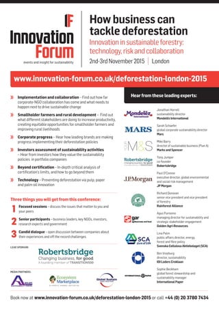 Book now at www.innovation-forum.co.uk/deforestation-london-2015 or call +44 (0) 20 3780 7434
LEAD SPONSOR:
MEDIA PARTNERS:
www.innovation-forum.co.uk/deforestation-london-2015
Hearfromthese leadingexperts:
Howbusinesscan
tackledeforestation
Innovationinsustainableforestry:
technology,riskandcollaboration
2nd-3rdNovember2015 | London
	 Implementation and collaboration – Find out how far
corporate-NGO collaboration has come and what needs to
happen next to drive sustainable change
	 Smallholder farmers and rural development – Find out
what different stakeholders are doing to increase productivity,
creating equitable opportunities for smallholder farmers and
improving rural livelihoods
	 Corporate progress – Hear how leading brands are making
progress implementing their deforestation policies
	 Investors assessment of sustainability activities
– Hear from investors how they value the sustainability
policies in portfolio companies
	 Beyond certification – In-depth critical analysis of
certification’s limits, and how to go beyond them
	 Technology – Preventing deforestation via pulp, paper
and palm oil innovation
Jonathan Horrell
sustainability director
MondelēzInternational
Sarah Schaefer
global corporate sustainability director
Mars
Mike Barry
director of sustainable business (Plan A)
MarksandSpencer
Tony Juniper
co-founder
Robertsbridge
Paul O'Connor
executive director, global environmental
and social risk management
JPMorgan
Richard Donovan
senior vice president and vice president
of forestry
RainforestAlliance
Agus Purnomo
managing director for sustainability and
strategic stakeholder engagement
GoldenAgri-Resources
Lina Palm
public affairs director, energy,
forest and fibre policy
SvenskaCellulosaAktiebolaget(SCA)
Ben Vreeburg
director, sustainability
IOILodersCroklaan
Sophie Beckham
global forest stewardship and
sustainability manager
InternationalPaper
Three things you will get from this conference:
	 Focused sessions – discuss the issues that matter to you and
your peers
	 Senior participants – business leaders, key NGOs, investors,
research experts and government
	 Candid dialogue – open discussion between companies about
their experiences and off the record challenges
1
2
3
 