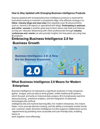 How to Stay Updated with Emerging Business Intelligence Products
Staying updated with emerging Business Intelligence products is essential for
businesses looking to maintain a competitive edge. One effective strategy is to
follow industry blogs and news sites that regularly cover BI advancements,
such as Gartner’s BI reports or specialized tech blogs. Participating in webinars
and online courses is another great way to learn about new tools and features
as they are released. Networking with other professionals through industry
conferences and events can also provide insights into how peers are using new
BI products.
Embracing Business Intelligence 2.0 for
Business Growth
What Business Intelligence 2.0 Means for Modern
Enterprises
Business Intelligence 2.0 represents a significant evolution in how companies
gather, analyze, and use data to drive growth. Unlike traditional BI systems,
which focused primarily on historical data analysis, BI 2.0 emphasizes real-time
data processing, predictive analytics, and the integration of advanced
technologies like artificial
intelligence (AI) and machine learning (ML). For modern enterprises, this means
faster, more accurate decision-making, and the ability to anticipate market trends
and customer needs. Business Intelligence 2.0 also supports collaboration across
departments by providing more accessible and user-friendly tools, enabling
teams to
work together more effectively.
 