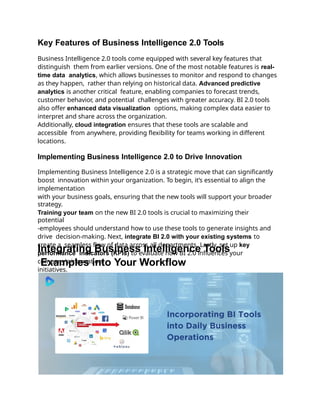 Key Features of Business Intelligence 2.0 Tools
Business Intelligence 2.0 tools come equipped with several key features that
distinguish them from earlier versions. One of the most notable features is real-
time data analytics, which allows businesses to monitor and respond to changes
as they happen, rather than relying on historical data. Advanced predictive
analytics is another critical feature, enabling companies to forecast trends,
customer behavior, and potential challenges with greater accuracy. BI 2.0 tools
also offer enhanced data visualization options, making complex data easier to
interpret and share across the organization.
Additionally, cloud integration ensures that these tools are scalable and
accessible from anywhere, providing flexibility for teams working in different
locations.
Implementing Business Intelligence 2.0 to Drive Innovation
Implementing Business Intelligence 2.0 is a strategic move that can significantly
boost innovation within your organization. To begin, it’s essential to align the
implementation
with your business goals, ensuring that the new tools will support your broader
strategy.
Training your team on the new BI 2.0 tools is crucial to maximizing their
potential
-employees should understand how to use these tools to generate insights and
drive decision-making. Next, integrate BI 2.0 with your existing systems to
create a seamless flow of data across all departments. Lastly, set up key
performance indicators (KPIs) to evaluate how BI 2.0 influences your
company's innovation
initiatives.
Integrating Business Intelligence Tools
Examples into Your Workflow
 