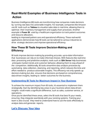 Real-World Examples of Business Intelligence Tools in
Action
Business Intelligence (BI) tools are transforming how companies make decisions
by turning raw data into actionable insights. For example, companies like Amazon
use BI tools such as Tableau to visualize sales data in real-time, allowing them to
optimize their inventory management and supply chain processes. Another
example is Power BI used by a healthcare organization to track patient outcomes
and resource allocation,
leading to improved patient care and operational efficiency. These real-world
applications demonstrate how BI tools can be tailored to various industries to
drive strategic decisions and improve operational efficiency.
How These BI Tools Improve Decision-Making and
Efficiency
BI tools improve decision-making by providing accurate, up-to-date information
that businesses can rely on to make informed choices. With features like real-time
data processing and predictive analytics, tools such as Qlik Sense help businesses
anticipate market trends and customer behavior, allowing them to stay ahead of
the competition. Additionally, BI tools streamline data analysis processes by
automating data collection, cleansing, and reporting, which reduces the time and
effort needed to produce actionable insights. This efficiency not only speeds up
decision-making but also ensures that decisions are based on comprehensive,
data-driven insights, leading to better outcomes for the business.
Implementing BI Tools for Maximum Impact in Your Business
To achieve the maximum impact from BI tools, it’s essential to implement them
strategically. Start by identifying key areas in your business where data-driven
insights could make a significant difference, such as sales, customer service, or
operations.
Once you’ve identified these areas, select the BI tools that best fit your needs,
ensuring they integrate seamlessly with your existing systems. Training your
team is also crucial; they need to understand how to use the tools effectively to
analyze data and generate reports.
Let’s Discuss Your Idea
 