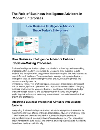 The Role of Business Intelligence Advisors in
Modern Enterprises
How Business Intelligence Advisors Enhance
Decision-Making Processes
Business Intelligence Advisors play a crucial role in enhancing decision-making
processes within modern enterprises. By leveraging their expertise in data
analysis and interpretation, they provide actionable insights that help businesses
make informed decisions. These consultants leverage cutting-edge business
intelligence tools to examine large volumes of data, uncovering trends and
patterns that might not be
immediately visible. This analytical approach enables organizations to forecast
market trends, optimize operations, and respond more effectively to changing
business environments. Moreover, Business Intelligence Advisors help bridge
the gap between raw data and strategic decision-making, ensuring that
leadership teams have the necessary information to make decisions that drive
growth and profitability.
Integrating Business Intelligence Advisors with Existing
Systems
Integrating Business Intelligence Advisors with existing systems is essential for
maximizing the value of data within an organization. Advisors work closely with
IT and operations teams to ensure that business intelligence tools are
seamlessly integrated into current workflows and processes. This integration
allows for real-time data access and analysis, enabling businesses to make swift,
data-driven decisions. Additionally,
 