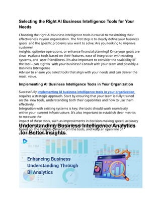 Selecting the Right AI Business Intelligence Tools for Your
Needs
Choosing the right AI business intelligence tools is crucial to maximizing their
effectiveness in your organization. The first step is to clearly define your business
goals and the specific problems you want to solve. Are you looking to improve
customer
insights, optimize operations, or enhance financial planning? Once your goals are
clear, evaluate tools based on their features, ease of integration with existing
systems, and user-friendliness. It’s also important to consider the scalability of
the tool – can it grow with your business? Consult with your team and possibly a
Business Intelligence
Advisor to ensure you select tools that align with your needs and can deliver the
most value.
Implementing AI Business Intelligence Tools in Your Organization
Successfully implementing AI business intelligence tools in your organization
requires a strategic approach. Start by ensuring that your team is fully trained
on the new tools, understanding both their capabilities and how to use them
effectively.
Integration with existing systems is key; the tools should work seamlessly
within your current infrastructure. It’s also important to establish clear metrics
to measure the
impact of these tools, such as improvements in decision-making speed, accuracy
of forecasts, and overall efficiency. Regularly review and adjust your strategies
based on the insights gained from the tools, and keep an open line of
communication with your team.
Understanding Business Intelligence Analytics
for Better Insights
 