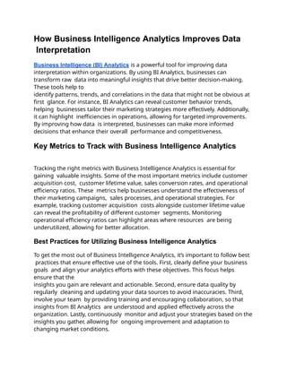 How Business Intelligence Analytics Improves Data
Interpretation
Business Intelligence (BI) Analytics is a powerful tool for improving data
interpretation within organizations. By using BI Analytics, businesses can
transform raw data into meaningful insights that drive better decision-making.
These tools help to
identify patterns, trends, and correlations in the data that might not be obvious at
first glance. For instance, BI Analytics can reveal customer behavior trends,
helping businesses tailor their marketing strategies more effectively. Additionally,
it can highlight inefficiencies in operations, allowing for targeted improvements.
By improving how data is interpreted, businesses can make more informed
decisions that enhance their overall performance and competitiveness.
Key Metrics to Track with Business Intelligence Analytics
Tracking the right metrics with Business Intelligence Analytics is essential for
gaining valuable insights. Some of the most important metrics include customer
acquisition cost, customer lifetime value, sales conversion rates, and operational
efficiency ratios. These metrics help businesses understand the effectiveness of
their marketing campaigns, sales processes, and operational strategies. For
example, tracking customer acquisition costs alongside customer lifetime value
can reveal the profitability of different customer segments. Monitoring
operational efficiency ratios can highlight areas where resources are being
underutilized, allowing for better allocation.
Best Practices for Utilizing Business Intelligence Analytics
To get the most out of Business Intelligence Analytics, it’s important to follow best
practices that ensure effective use of the tools. First, clearly define your business
goals and align your analytics efforts with these objectives. This focus helps
ensure that the
insights you gain are relevant and actionable. Second, ensure data quality by
regularly cleaning and updating your data sources to avoid inaccuracies. Third,
involve your team by providing training and encouraging collaboration, so that
insights from BI Analytics are understood and applied effectively across the
organization. Lastly, continuously monitor and adjust your strategies based on the
insights you gather, allowing for ongoing improvement and adaptation to
changing market conditions.
 