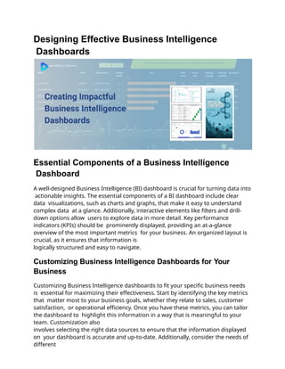 Designing Effective Business Intelligence
Dashboards
Essential Components of a Business Intelligence
Dashboard
A well-designed Business Intelligence (BI) dashboard is crucial for turning data into
actionable insights. The essential components of a BI dashboard include clear
data visualizations, such as charts and graphs, that make it easy to understand
complex data at a glance. Additionally, interactive elements like filters and drill-
down options allow users to explore data in more detail. Key performance
indicators (KPIs) should be prominently displayed, providing an at-a-glance
overview of the most important metrics for your business. An organized layout is
crucial, as it ensures that information is
logically structured and easy to navigate.
Customizing Business Intelligence Dashboards for Your
Business
Customizing Business Intelligence dashboards to fit your specific business needs
is essential for maximizing their effectiveness. Start by identifying the key metrics
that matter most to your business goals, whether they relate to sales, customer
satisfaction, or operational efficiency. Once you have these metrics, you can tailor
the dashboard to highlight this information in a way that is meaningful to your
team. Customization also
involves selecting the right data sources to ensure that the information displayed
on your dashboard is accurate and up-to-date. Additionally, consider the needs of
different
 