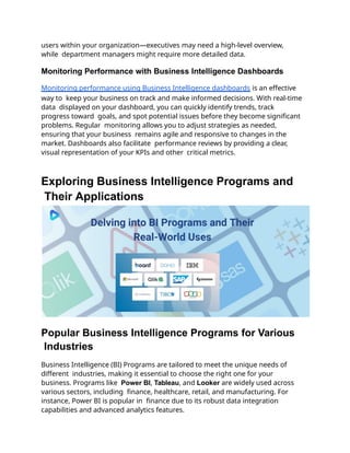 users within your organization—executives may need a high-level overview,
while department managers might require more detailed data.
Monitoring Performance with Business Intelligence Dashboards
Monitoring performance using Business Intelligence dashboards is an effective
way to keep your business on track and make informed decisions. With real-time
data displayed on your dashboard, you can quickly identify trends, track
progress toward goals, and spot potential issues before they become significant
problems. Regular monitoring allows you to adjust strategies as needed,
ensuring that your business remains agile and responsive to changes in the
market. Dashboards also facilitate performance reviews by providing a clear,
visual representation of your KPIs and other critical metrics.
Exploring Business Intelligence Programs and
Their Applications
Popular Business Intelligence Programs for Various
Industries
Business Intelligence (BI) Programs are tailored to meet the unique needs of
different industries, making it essential to choose the right one for your
business. Programs like Power BI, Tableau, and Looker are widely used across
various sectors, including finance, healthcare, retail, and manufacturing. For
instance, Power BI is popular in finance due to its robust data integration
capabilities and advanced analytics features.
 