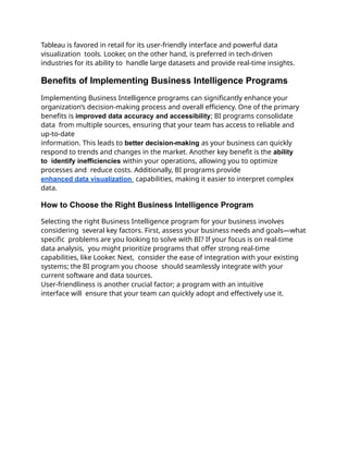 Tableau is favored in retail for its user-friendly interface and powerful data
visualization tools. Looker, on the other hand, is preferred in tech-driven
industries for its ability to handle large datasets and provide real-time insights.
Benefits of Implementing Business Intelligence Programs
Implementing Business Intelligence programs can significantly enhance your
organization’s decision-making process and overall efficiency. One of the primary
benefits is improved data accuracy and accessibility; BI programs consolidate
data from multiple sources, ensuring that your team has access to reliable and
up-to-date
information. This leads to better decision-making as your business can quickly
respond to trends and changes in the market. Another key benefit is the ability
to identify inefficiencies within your operations, allowing you to optimize
processes and reduce costs. Additionally, BI programs provide
enhanced data visualization capabilities, making it easier to interpret complex
data.
How to Choose the Right Business Intelligence Program
Selecting the right Business Intelligence program for your business involves
considering several key factors. First, assess your business needs and goals—what
specific problems are you looking to solve with BI? If your focus is on real-time
data analysis, you might prioritize programs that offer strong real-time
capabilities, like Looker. Next, consider the ease of integration with your existing
systems; the BI program you choose should seamlessly integrate with your
current software and data sources.
User-friendliness is another crucial factor; a program with an intuitive
interface will ensure that your team can quickly adopt and effectively use it.
 