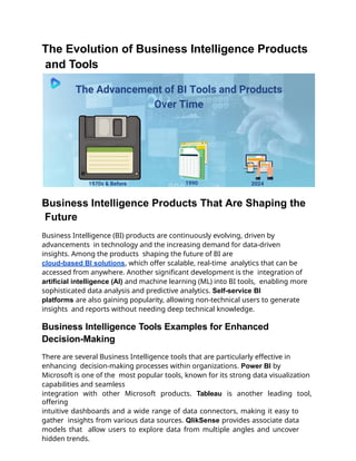 The Evolution of Business Intelligence Products
and Tools
Business Intelligence Products That Are Shaping the
Future
Business Intelligence (BI) products are continuously evolving, driven by
advancements in technology and the increasing demand for data-driven
insights. Among the products shaping the future of BI are
cloud-based BI solutions, which offer scalable, real-time analytics that can be
accessed from anywhere. Another significant development is the integration of
artificial intelligence (AI) and machine learning (ML) into BI tools, enabling more
sophisticated data analysis and predictive analytics. Self-service BI
platforms are also gaining popularity, allowing non-technical users to generate
insights and reports without needing deep technical knowledge.
Business Intelligence Tools Examples for Enhanced
Decision-Making
There are several Business Intelligence tools that are particularly effective in
enhancing decision-making processes within organizations. Power BI by
Microsoft is one of the most popular tools, known for its strong data visualization
capabilities and seamless
integration with other Microsoft products. Tableau is another leading tool,
offering
intuitive dashboards and a wide range of data connectors, making it easy to
gather insights from various data sources. QlikSense provides associate data
models that allow users to explore data from multiple angles and uncover
hidden trends.
 