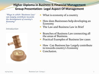 Higher Diploma in Business & Financial Management
              Group Presentation- Legal Aspect Of Management
 “Ways in which ‘Business Law’         What is economy of a country
 can largely contribute towards
 the development of country’s
 Economy”                              How does Businesses help developing an
 ”                                      Economy
                                       The Law and Business Law in Brief
 Introduction
                                       Branches of Business Law connecting all
                                        the areas of Business.
                                       Practical Examples of Business law cases

                                       How Can Business law Largely contribute
                                        to towards country’s Economy
                                       Conclusion.




05/04/2013              Business Law- Group 2                                      1
 