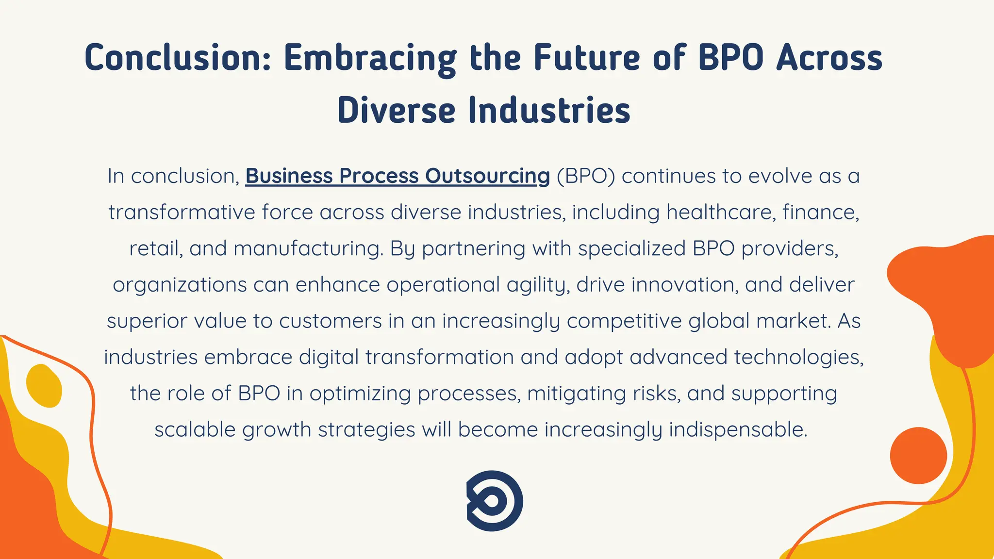 Conclusion: Embracing the Future of BPO Across
Diverse Industries
In conclusion, Business Process Outsourcing (BPO) continues to evolve as a
transformative force across diverse industries, including healthcare, finance,
retail, and manufacturing. By partnering with specialized BPO providers,
organizations can enhance operational agility, drive innovation, and deliver
superior value to customers in an increasingly competitive global market. As
industries embrace digital transformation and adopt advanced technologies,
the role of BPO in optimizing processes, mitigating risks, and supporting
scalable growth strategies will become increasingly indispensable.
 
