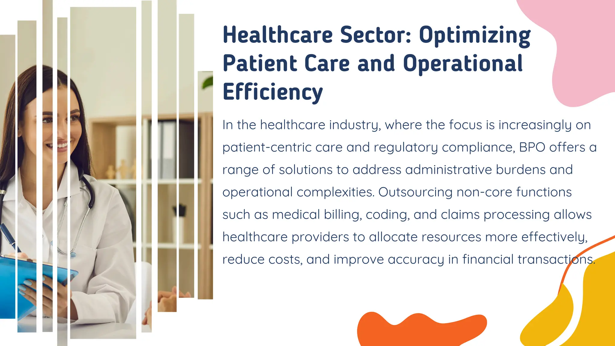 In the healthcare industry, where the focus is increasingly on
patient-centric care and regulatory compliance, BPO offers a
range of solutions to address administrative burdens and
operational complexities. Outsourcing non-core functions
such as medical billing, coding, and claims processing allows
healthcare providers to allocate resources more effectively,
reduce costs, and improve accuracy in financial transactions.
Healthcare Sector: Optimizing
Patient Care and Operational
Efficiency
 