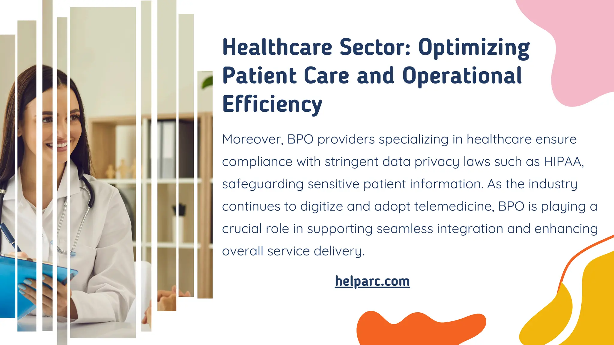 Moreover, BPO providers specializing in healthcare ensure
compliance with stringent data privacy laws such as HIPAA,
safeguarding sensitive patient information. As the industry
continues to digitize and adopt telemedicine, BPO is playing a
crucial role in supporting seamless integration and enhancing
overall service delivery.
Healthcare Sector: Optimizing
Patient Care and Operational
Efficiency
helparc.com
 