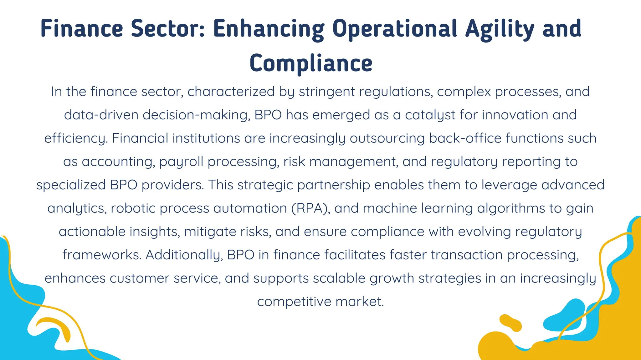 Finance Sector: Enhancing Operational Agility and
Compliance
In the finance sector, characterized by stringent regulations, complex processes, and
data-driven decision-making, BPO has emerged as a catalyst for innovation and
efficiency. Financial institutions are increasingly outsourcing back-office functions such
as accounting, payroll processing, risk management, and regulatory reporting to
specialized BPO providers. This strategic partnership enables them to leverage advanced
analytics, robotic process automation (RPA), and machine learning algorithms to gain
actionable insights, mitigate risks, and ensure compliance with evolving regulatory
frameworks. Additionally, BPO in finance facilitates faster transaction processing,
enhances customer service, and supports scalable growth strategies in an increasingly
competitive market.
 