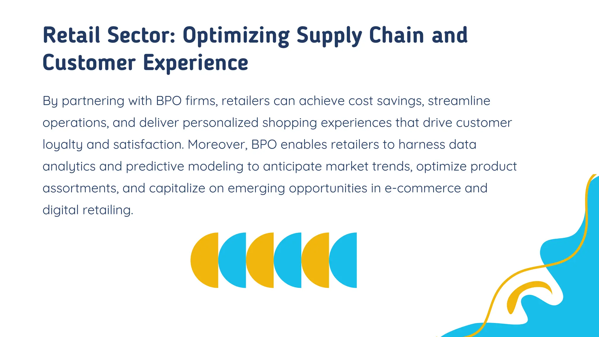 Retail Sector: Optimizing Supply Chain and
Customer Experience
By partnering with BPO firms, retailers can achieve cost savings, streamline
operations, and deliver personalized shopping experiences that drive customer
loyalty and satisfaction. Moreover, BPO enables retailers to harness data
analytics and predictive modeling to anticipate market trends, optimize product
assortments, and capitalize on emerging opportunities in e-commerce and
digital retailing.
 