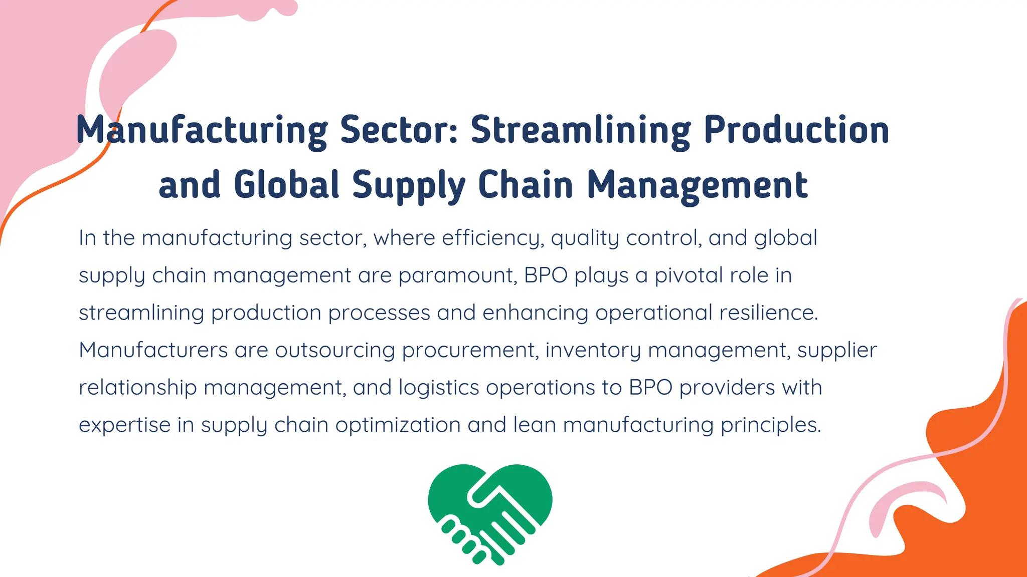 Manufacturing Sector: Streamlining Production
and Global Supply Chain Management
In the manufacturing sector, where efficiency, quality control, and global
supply chain management are paramount, BPO plays a pivotal role in
streamlining production processes and enhancing operational resilience.
Manufacturers are outsourcing procurement, inventory management, supplier
relationship management, and logistics operations to BPO providers with
expertise in supply chain optimization and lean manufacturing principles.
 