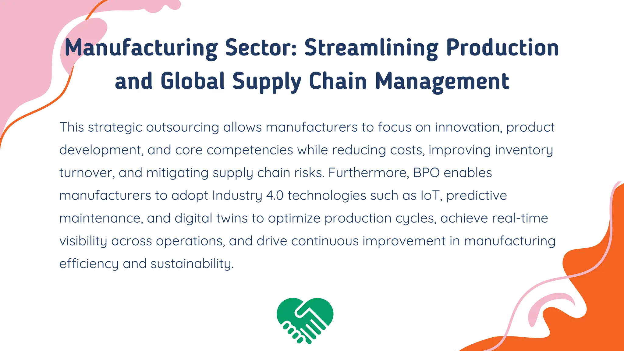 Manufacturing Sector: Streamlining Production
and Global Supply Chain Management
This strategic outsourcing allows manufacturers to focus on innovation, product
development, and core competencies while reducing costs, improving inventory
turnover, and mitigating supply chain risks. Furthermore, BPO enables
manufacturers to adopt Industry 4.0 technologies such as IoT, predictive
maintenance, and digital twins to optimize production cycles, achieve real-time
visibility across operations, and drive continuous improvement in manufacturing
efficiency and sustainability.
 