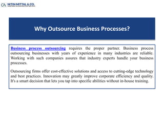 Why Outsource Business Processes?
Business process outsourcing requires the proper partner. Business process
outsourcing businesses with years of experience in many industries are reliable.
Working with such companies assures that industry experts handle your business
processes.
Outsourcing firms offer cost-effective solutions and access to cutting-edge technology
and best practices. Innovation may greatly improve corporate efficiency and quality.
It's a smart decision that lets you tap into specific abilities without in-house training.
 
