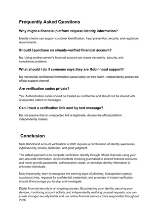 Frequently Asked Questions
Why might a financial platform request identity information?
Identity checks can support customer identification, fraud prevention, security, and regulatory
requirements.
Should I purchase an already-verified financial account?
No. Using another person's financial account can create ownership, security, and
compliance problems.
What should I do if someone says they are Robinhood support?
Do not provide confidential information based solely on their claim. Independently access the
official support channel.
Are verification codes private?
Yes. Authentication codes should be treated as confidential and should not be shared with
unexpected callers or messages.
Can I trust a verification link sent by text message?
Do not assume that an unexpected link is legitimate. Access the official platform
independently instead.
Conclusion
Safe Robinhood account verification in 2026 requires a combination of identity awareness,
cybersecurity, privacy protection, and good judgment.
The safest approach is to complete verification directly through official channels using your
own accurate information. Avoid shortcuts involving purchased or shared financial accounts,
and never provide passwords, authentication codes, or sensitive identity information to
unknown individuals.
Most importantly, learn to recognize the warning signs of phishing. Unexpected urgency,
suspicious links, requests for confidential credentials, and promises of instant verification
should all encourage you to stop and investigate.
Digital financial security is an ongoing process. By protecting your identity, securing your
devices, monitoring account activity, and independently verifying unusual requests, you can
create stronger security habits and use online financial services more responsibly throughout
2026.
 