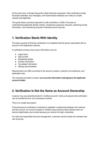 At the same time, criminals frequently imitate financial companies. Fake verification emails,
fraudulent websites, text messages, and impersonation attempts can make an unsafe
request look legitimate.
This guide takes a practical approach to safe verification in 2026. It focuses on
understanding legitimate identity checks, recognizing suspicious requests, protecting private
information, and maintaining long-term financial-account security.
1. Verification Starts With Identity
The basic purpose of financial verification is to establish that the person associated with an
account is the legitimate customer.
A verification process may involve information such as:
●​ Legal name
●​ Date of birth
●​ Residential details
●​ Contact information
●​ Tax-related information
●​ Identity documentation
Requirements can differ according to the account, product, customer circumstances, and
applicable rules.
The important principle is simple: use accurate information belonging to the legitimate
account holder.
2. Verification Is Not the Same as Account Ownership
A person may see advertisements for “verified accounts” online and assume that verification
can be transferred from one individual to another.
That is an unsafe assumption.
Financial-account verification is intended to establish a relationship between the customer
and the account. An account created or verified using someone else's identity does not
become legitimately yours simply because you receive the login credentials.
For safe and responsible financial management, customers should create and maintain their
own accounts.
 