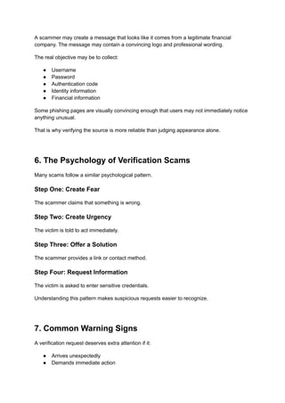 A scammer may create a message that looks like it comes from a legitimate financial
company. The message may contain a convincing logo and professional wording.
The real objective may be to collect:
●​ Username
●​ Password
●​ Authentication code
●​ Identity information
●​ Financial information
Some phishing pages are visually convincing enough that users may not immediately notice
anything unusual.
That is why verifying the source is more reliable than judging appearance alone.
6. The Psychology of Verification Scams
Many scams follow a similar psychological pattern.
Step One: Create Fear
The scammer claims that something is wrong.
Step Two: Create Urgency
The victim is told to act immediately.
Step Three: Offer a Solution
The scammer provides a link or contact method.
Step Four: Request Information
The victim is asked to enter sensitive credentials.
Understanding this pattern makes suspicious requests easier to recognize.
7. Common Warning Signs
A verification request deserves extra attention if it:
●​ Arrives unexpectedly
●​ Demands immediate action
 
