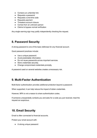 ●​ Contains an unfamiliar link
●​ Requests a password
●​ Requests a one-time code
●​ Requests payment
●​ Threatens account closure
●​ Comes from an unknown person
●​ Claims to bypass normal verification
Any single warning sign may justify independently checking the request.
8. Password Security
A strong password is one of the basic defenses for any financial account.
Good password practices include:
●​ Use a unique password.
●​ Avoid predictable information.
●​ Do not reuse passwords across important services.
●​ Store credentials securely.
●​ Change compromised credentials promptly.
A password used on several websites creates unnecessary risk.
9. Multi-Factor Authentication
Multi-factor authentication provides additional protection beyond a password.
When supported, it can help reduce the impact of stolen credentials.
However, MFA is not a reason to share authentication codes.
If someone unexpectedly contacts you and asks for a code you just received, treat the
request as suspicious.
10. Email Security
Email is often connected to financial accounts.
Protect your email account with:
●​ A strong unique password
 