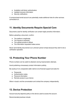 ●​ Available multi-factor authentication
●​ Updated recovery information
●​ Security notifications
A compromised email account can potentially create additional risks for other services
connected to it.
11. Identity Documents Require Special Care
Documents used for identity verification can contain highly sensitive information.
Before uploading a document, confirm:
●​ The platform is legitimate.
●​ The request is expected.
●​ The upload process is official.
●​ The information requested makes sense.
Never send identity documents to an unknown person simply because they claim to be a
verification specialist.
12. Protecting Your Phone Number
Phone numbers can be useful to attackers during impersonation attempts.
Avoid publishing unnecessary contact information publicly.
Be cautious if an unexpected caller claims to be financial support and asks for:
●​ Passwords
●​ Authentication codes
●​ Personal information
●​ Remote access to your device
When in doubt, end the conversation and contact the company independently.
13. Device Protection
Account security depends partly on the device used to access the account.
Recommended practices include:
 
