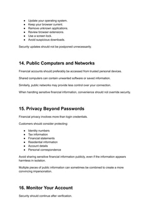 ●​ Update your operating system.
●​ Keep your browser current.
●​ Remove unknown applications.
●​ Review browser extensions.
●​ Use a screen lock.
●​ Avoid suspicious downloads.
Security updates should not be postponed unnecessarily.
14. Public Computers and Networks
Financial accounts should preferably be accessed from trusted personal devices.
Shared computers can contain unwanted software or saved information.
Similarly, public networks may provide less control over your connection.
When handling sensitive financial information, convenience should not override security.
15. Privacy Beyond Passwords
Financial privacy involves more than login credentials.
Customers should consider protecting:
●​ Identity numbers
●​ Tax information
●​ Financial statements
●​ Residential information
●​ Account details
●​ Personal correspondence
Avoid sharing sensitive financial information publicly, even if the information appears
harmless in isolation.
Multiple pieces of public information can sometimes be combined to create a more
convincing impersonation.
16. Monitor Your Account
Security should continue after verification.
 
