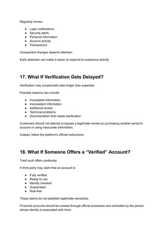 Regularly review:
●​ Login notifications
●​ Security alerts
●​ Personal information
●​ Account activity
●​ Transactions
Unexpected changes deserve attention.
Early detection can make it easier to respond to suspicious activity.
17. What If Verification Gets Delayed?
Verification may occasionally take longer than expected.
Possible reasons can include:
●​ Incomplete information
●​ Inconsistent information
●​ Additional review
●​ Technical problems
●​ Documentation that needs clarification
Customers should not attempt to bypass a legitimate review by purchasing another person's
account or using inaccurate information.
Instead, follow the platform's official instructions.
18. What If Someone Offers a “Verified” Account?
Treat such offers cautiously.
A third party may claim that an account is:
●​ Fully verified
●​ Ready to use
●​ Identity checked
●​ Guaranteed
●​ Risk-free
These claims do not establish legitimate ownership.
Financial accounts should be created through official processes and controlled by the person
whose identity is associated with them.
 