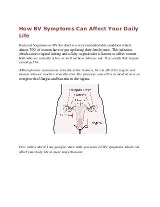 How BV Symptoms Can Affect Your Daily
Life
Bacterial Vaginosis or BV for short is a very uncomfortable condition which
almost 70% of women have to put up during their fertile years. This infection
which causes vaginal itching and a fishy vaginal odor is known to affect women –
both who are sexually active as well as those who are not. It is a myth that virgins
cannot get bv.
Although more common in sexually active women, bv can affect teenagers and
women who are inactive sexually also. The primary cause of bv in most of us is an
overgrowth of fungus and bacteria in the vagina.
Here in this article I am going to share with you some of BV symptoms which can
affect your daily life in more ways than one
 