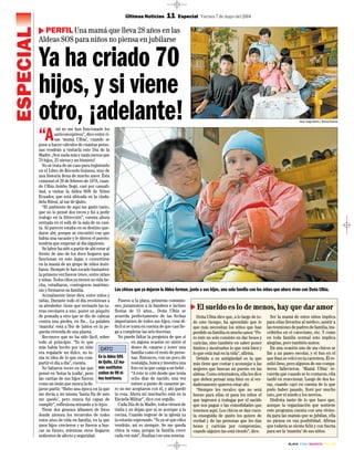 · BLACK · CYAN · MAGENTA · YELLOW ·
ESPECIAL
Últimas Noticias 11 Especial Viernes 7 de mayo del 2004
PERFIL Una mamá que lleva 28 años en las
Aldeas SOS para niños no piensa en jubilarse
Ya ha criado 70
hijos, y si viene
otro, ¡adelante!
Los chicos que ya dejaron la Aldea forman, junto a sus hijos, una sola familia con los niños que ahora viven con Doña Ulbia.
“A
mí no me han funcionado los
anticonceptivos”, dice entre ri-
sas ‘mamá Ulbia’, cuando se
pone a hacer cálculos de cuántas perso-
nas vendrán a visitarla este Día de la
Madre. ¡Son nada más y nada menos que
70 hijos, 25 nietos y un bisnieto!
No se trata de un caso para registrarlo
en el Libro de Récords Guiness, sino de
una historia llena de mucho amor. Ésta
comenzó el 29 de febrero de 1976, cuan-
do Ulbia Jumbo llegó, casi por casuali-
dad, a visitar la Aldea SOS de Niños
Ecuador, que está ubicada en la ciuda-
dela Biloxi, al sur de Quito.
“El ambiente de aquí me gustó tanto,
que no lo pensé dos veces y fui a pedir
trabajo en la Dirección”, cuenta ahora
sentada en el sofá de la sala de su casi-
ta. Al parecer estaba en su destino que-
darse ahí, porque se encontró con que
había una vacante y le dieron el puesto:
tendría que empezar al día siguiente.
Su labor ha sido a partir de ahí estar al
frente de uno de los doce hogares que
funcionan en este lugar, y convertirse
en la mamá de un grupo de niños huér-
fanos. Siempre le han tocado bastantes:
la primera vez fueron trece, entre niños
y niñas. Todos ellos ya tienen su vida he-
cha, estudiaron, contrajeron matrimo-
nio y formaron su familia.
Actualmente tiene diez, entre niños y
niñas. Durante todo el día revolotean a
su alrededor: tiene que revisarle las ta-
reas escolares a uno, poner un poquito
de pomada a otro que se dio de cabeza
contra una piedra, en fin... La palabra
‘mamita’ está a flor de labios en la pe-
queña vivienda de una planta.
Reconoce que no ha sido fácil, sobre
todo al principio. “Yo lo que
más había hecho por un niño
era regalarle un dulce, no te-
nía ni idea de lo que era com-
partir el día a día”, cuenta.
No faltaron veces en las que
pensó en ‘botar la toalla’, pero
las caritas de sus hijos fueron
como un imán que nunca la de-
jaron partir. “Hubo una época en la que
me decía a mí misma ‘hasta fin de mes
me quedo’, pero nunca fui capaz de
cumplir”, reflexiona mirando a lo lejos.
Tiene dos gruesos álbumes de fotos
donde atesora los recuerdos de todos
estos años de vida en familia, en la que
unos hijos crecieron y se fueron a bus-
car su futuro, mientras otros llegaron
sedientos de afecto y seguridad.
Paseos a la playa, primeras comunio-
nes, juramentos a la bandera e incluso
fiestas de 15 años... Doña Ulbia se
acuerda perfectamente de las fechas
importantes de todos sus hijos, cosa di-
fícil si se toma en cuenta de que casi lle-
ga a completar las seis docenas.
No puede faltar la pregunta de que si
en alguna ocasión no sintió el
deseo de casarse y tener una
familia como el resto de perso-
nas. Entonces, con un poco de
nostalgia, busca y muestra una
foto en la que carga a un bebé .
“A éste lo crié desde que tenía
ocho días de nacido, una vez
estuve a punto de casarme pe-
ro no me aceptaron con él, y ahí quedó
la cosa. Ahora mi muchacho está en la
Escuela Militar”, dice con orgullo.
Cada Día de la Madre, todos vienen de
visita y no dejan que ni se acerque a la
cocina. Cuando regrese de la iglesia ya
la estarán esperando. “Yo ya sé que ellos
vendrán, así es siempre. Se me queda
chica la casa, porque la familia crece
cada vez más”, finaliza con una sonrisa.
En la Aldea SOS
de Quito, 12 ma-
más sustitutas
cuidan de 90 ni-
ños huérfanos.
DATO
El sueldo es lo de menos, hay que dar amor
Doña Ulbia dice que, a lo largo de to-
do este tiempo, ha aprendido que lo
que más necesitan los niños que han
perdido su familia es mucho amor. “Pe-
ro éste no solo consiste en dar besos y
caricias, sino también en saber poner
límites y mostrarles lo que está bien y
lo que está mal en la vida”, afirma.
Debido a su antigüedad es la que
más tiene que contar y aconsejar a las
mujeres que buscan un puesto en las
aldeas. Como orientadora, ella les dice
que deben pensar muy bien en si ver-
daderamente quieren estar ahí.
“Siempre les recalco que no será
bueno para ellas ni para los niños el
que ingresen a trabajar por el sueldo
que nos pagan o las comodidades que
tenemos aquí. Los chicos se dan cuen-
ta enseguida de quién los quiere de
verdad y de las personas que les dan
besos y caricias por compromiso,
cuando alguien las está viendo”, dice.
Ser la mamá de estos niños implica
para ellas llevarlos al médico, asistir a
las reuniones de padres de familia, ins-
cribirlos en el catecismo, etc. Y como
en toda familia normal esto implica
alegrías, pero también sustos.
En una ocasión uno de sus chicos se
fue a un paseo escolar, y el bus en el
que iban se volcó en la carretera. Él re-
sultó ileso, pero algunos de sus compa-
ñeros fallecieron. ‘Mamá Ulbia’ re-
cuerda que cuando se lo contaron, ella
tardó en reaccionar. Luego de dos ho-
ras, cuando cayó en cuenta de lo que
pudo haber pasado, lloró por mucho
rato, por el miedo y los nervios.
Disfruta tanto de lo que hace que,
aunque la organización que sostiene
este programa cuenta con una vivien-
da para las mamás que se jubilan, ella
no piensa en esa posibilidad. Afirma
que todavía se siente feliz y con fuerza
para ser la ‘mamita’ de sus niños.
Fotos: Diego Pallero / Últimas Noticias
 