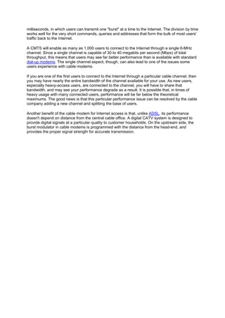 milliseconds, in which users can transmit one "burst" at a time to the Internet. The division by time
works well for the very short commands, queries and addresses that form the bulk of most users'
traffic back to the Internet.
A CMTS will enable as many as 1,000 users to connect to the Internet through a single 6-MHz
channel. Since a single channel is capable of 30 to 40 megabits per second (Mbps) of total
throughput, this means that users may see far better performance than is available with standard
dial-up modems. The single channel aspect, though, can also lead to one of the issues some
users experience with cable modems.
If you are one of the first users to connect to the Internet through a particular cable channel, then
you may have nearly the entire bandwidth of the channel available for your use. As new users,
especially heavy-access users, are connected to the channel, you will have to share that
bandwidth, and may see your performance degrade as a result. It is possible that, in times of
heavy usage with many connected users, performance will be far below the theoretical
maximums. The good news is that this particular performance issue can be resolved by the cable
company adding a new channel and splitting the base of users.
Another benefit of the cable modem for Internet access is that, unlike ADSL, its performance
doesn't depend on distance from the central cable office. A digital CATV system is designed to
provide digital signals at a particular quality to customer households. On the upstream side, the
burst modulator in cable modems is programmed with the distance from the head-end, and
provides the proper signal strength for accurate transmission.
 